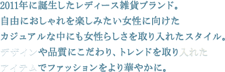 2011年に誕生したレディース雑貨ブランド。自由におしゃれを楽しみたい女性に向けたカジュアルな中にも女性らしさを取り入れたスタイル。デザインや品質にこだわり、トレンドを取り入れたアイテムでファッションをより華やかに。