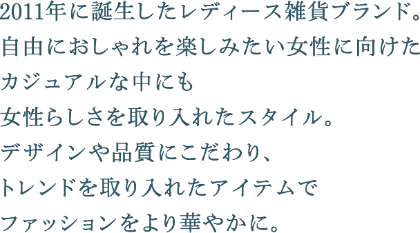 2011年に誕生したレディース雑貨ブランド。自由におしゃれを楽しみたい女性に向けたカジュアルな中にも女性らしさを取り入れたスタイル。デザインや品質にこだわり、トレンドを取り入れたアイテムでファッションをより華やかに。